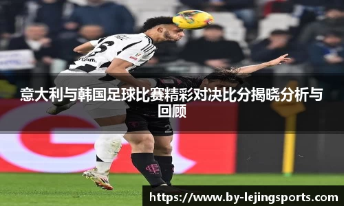 意大利与韩国足球比赛精彩对决比分揭晓分析与回顾