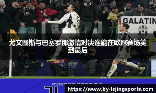 尤文图斯与巴塞罗那激情对决谁能在欧冠赛场笑到最后